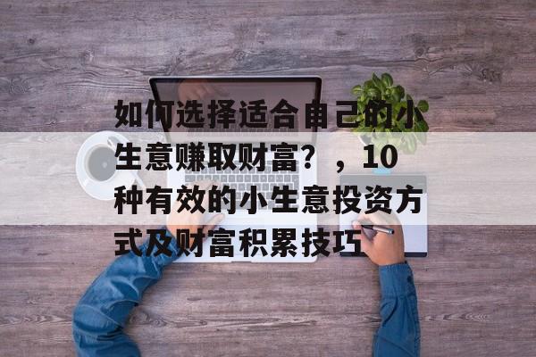 如何选择适合自己的小生意赚取财富?,10种有效的小生意投资方式及财富积累技巧 如何选择适合自己的小生意赚取财富?,10种有效的小生意投资方式及财富积累技巧