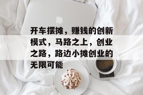 开车摆摊,赚钱的创新模式,马路之上,创业之路,路边小摊创业的无限可能 开车摆摊,赚钱的创新模式,马路之上,创业之路,路边小摊创业的无限可能