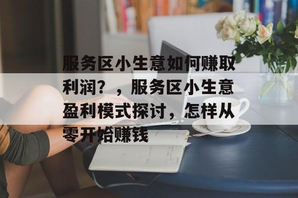 服务区小生意如何赚取利润?,服务区小生意盈利模式探讨,怎样从零开始赚钱 服务区小生意如何赚取利润?,服务区小生意盈利模式探讨,怎样从零开始赚钱