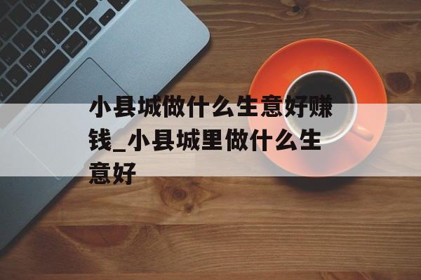 小县城做什么生意好赚钱_小县城里做什么生意好