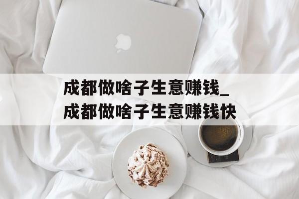 成都做啥子生意赚钱_成都做啥子生意赚钱快 成都做啥子生意赚钱_成都做啥子生意赚钱快