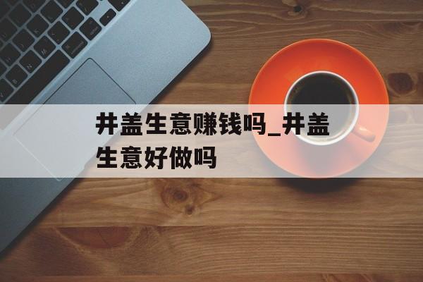井盖生意赚钱吗_井盖生意好做吗 井盖生意赚钱吗_井盖生意好做吗