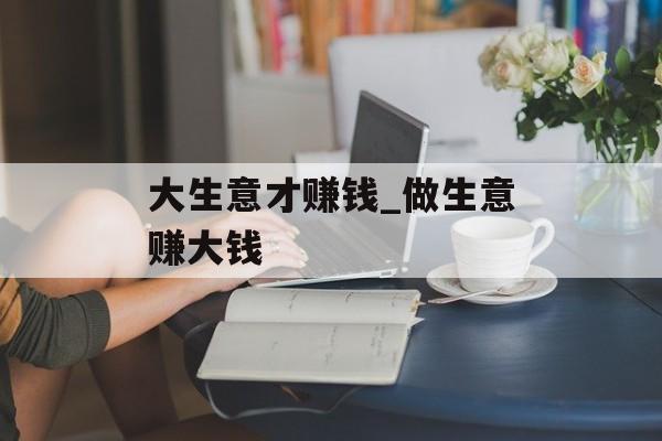 大生意才赚钱_做生意赚大钱 大生意才赚钱_做生意赚大钱