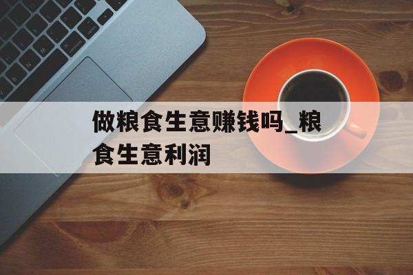 做粮食生意赚钱吗_粮食生意利润 做粮食生意赚钱吗_粮食生意利润
