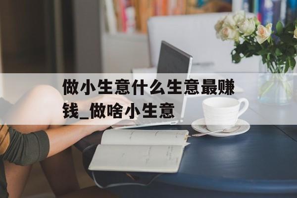 做小生意什么生意最赚钱_做啥小生意 做小生意什么生意最赚钱_做啥小生意