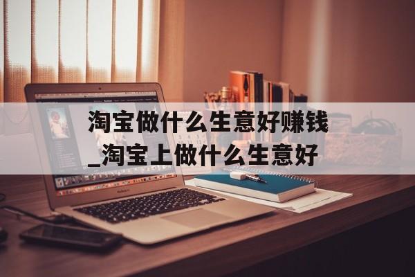 淘宝做什么生意好赚钱_淘宝上做什么生意好 淘宝做什么生意好赚钱_淘宝上做什么生意好
