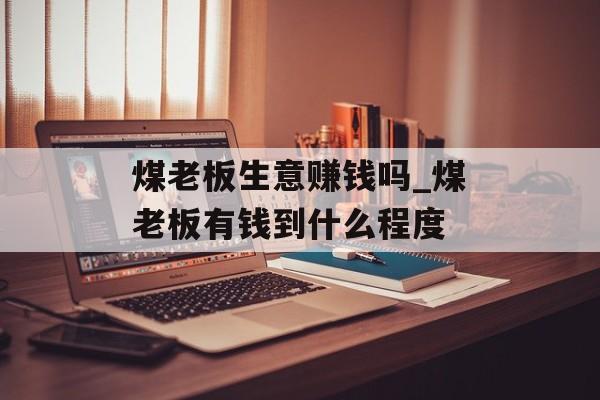 煤老板生意赚钱吗_煤老板有钱到什么程度 煤老板生意赚钱吗_煤老板有钱到什么程度