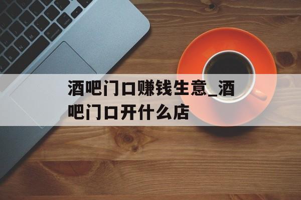 酒吧门口赚钱生意_酒吧门口开什么店 酒吧门口赚钱生意_酒吧门口开什么店