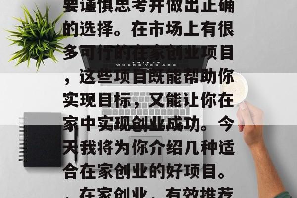 在家创业可以实现自己的梦想和理想,但是需要谨慎思考并做出正确的选择。在市场上有很多可行的在家创业项目,这些项目既能帮助你实现目标,又能让你在家中实现创业成功。今天我将为你介绍几种适合在家创业的好项目。,在家创业,有效推荐多种可行的在家创业项目 在家创业可以实现自己的梦想和理想,但是需要谨慎思考并做出正确的选择。在市场上有很多可行的在家创业项目,这些项目既能帮助你实现目标,又能让你在家中实现创业成功。今天我将为你介绍几种适合在家创业的好项目。,在家创业,有效推荐多种可行的在家创业项目