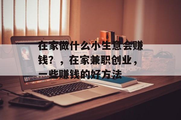 在家做什么小生意会赚钱?,在家兼职创业,一些赚钱的好方法 在家做什么小生意会赚钱?,在家兼职创业,一些赚钱的好方法