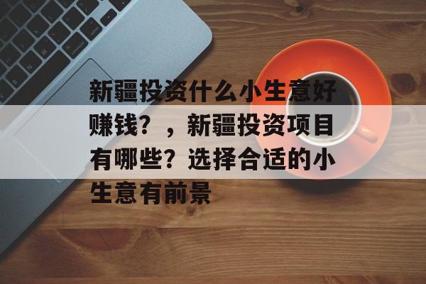 新疆投资什么小生意好赚钱?,新疆投资项目有哪些?选择合适的小生意有前景 新疆投资什么小生意好赚钱?,新疆投资项目有哪些?选择合适的小生意有前景