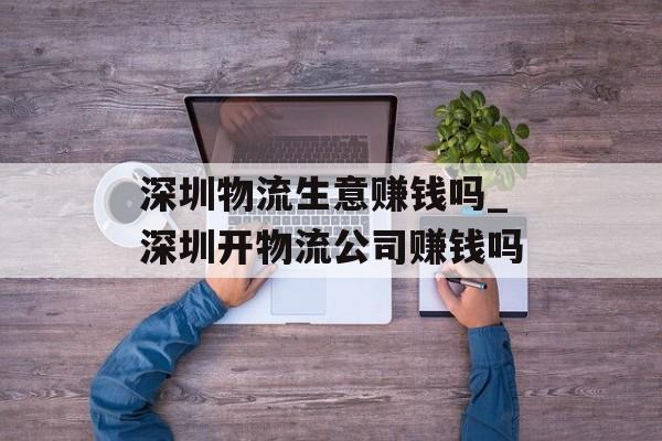 深圳物流生意赚钱吗_深圳开物流公司赚钱吗 深圳物流生意赚钱吗_深圳开物流公司赚钱吗