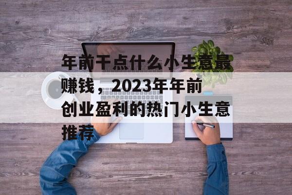 年前干点什么小生意最赚钱,2023年年前创业盈利的热门小生意推荐 年前干点什么小生意最赚钱,2023年年前创业盈利的热门小生意推荐
