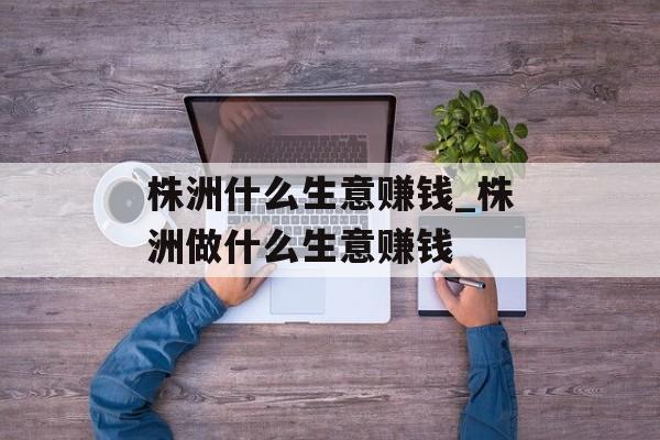 株洲什么生意赚钱_株洲做什么生意赚钱 株洲什么生意赚钱_株洲做什么生意赚钱