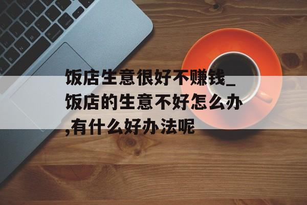饭店生意很好不赚钱_饭店的生意不好怎么办,有什么好办法呢 饭店生意很好不赚钱_饭店的生意不好怎么办,有什么好办法呢