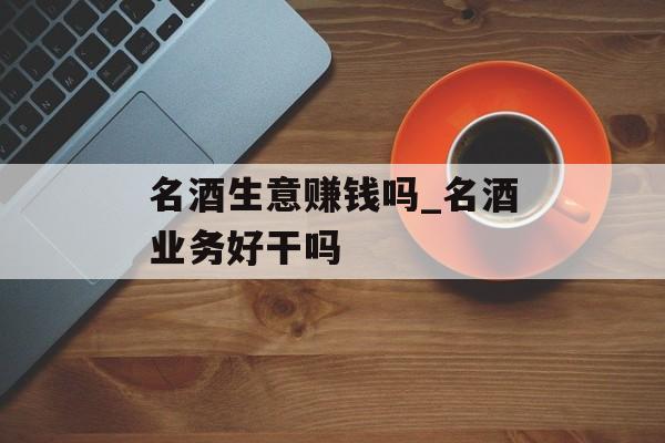 名酒生意赚钱吗_名酒业务好干吗 名酒生意赚钱吗_名酒业务好干吗
