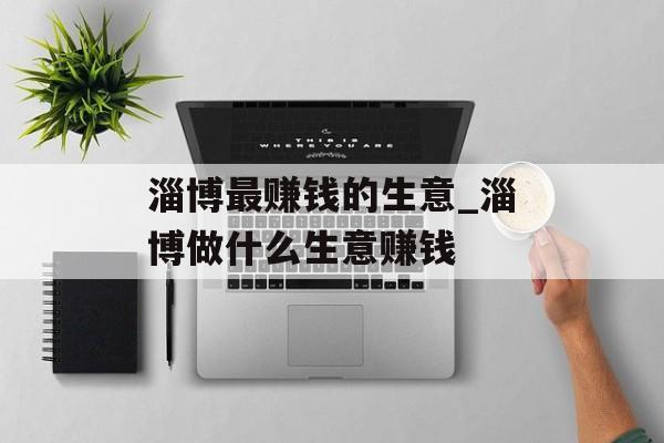 淄博最赚钱的生意_淄博做什么生意赚钱 淄博最赚钱的生意_淄博做什么生意赚钱