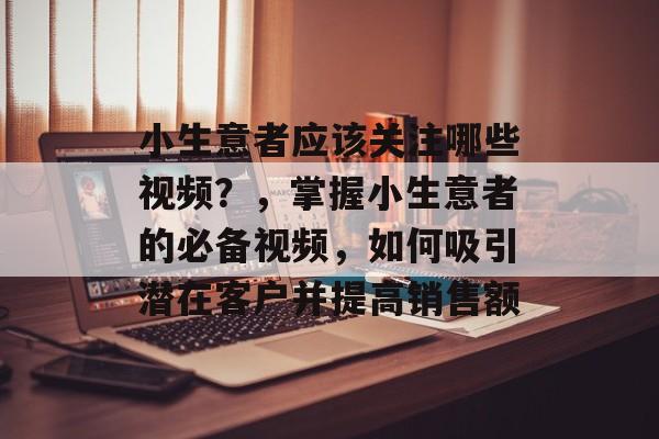 小生意者应该关注哪些视频?,掌握小生意者的必备视频,如何吸引潜在客户并提高销售额 小生意者应该关注哪些视频?,掌握小生意者的必备视频,如何吸引潜在客户并提高销售额