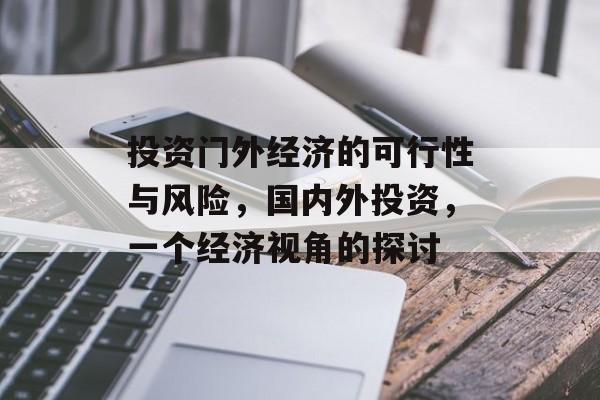 投资门外经济的可行性与风险,国内外投资,一个经济视角的探讨 投资门外经济的可行性与风险,国内外投资,一个经济视角的探讨
