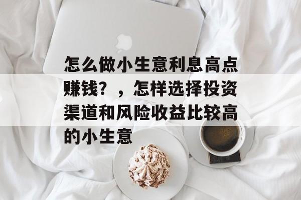 怎么做小生意利息高点赚钱?,怎样选择投资渠道和风险收益比较高的小生意 怎么做小生意利息高点赚钱?,怎样选择投资渠道和风险收益比较高的小生意