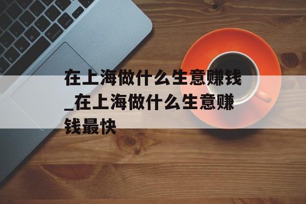 在上海做什么生意赚钱_在上海做什么生意赚钱最快 在上海做什么生意赚钱_在上海做什么生意赚钱最快