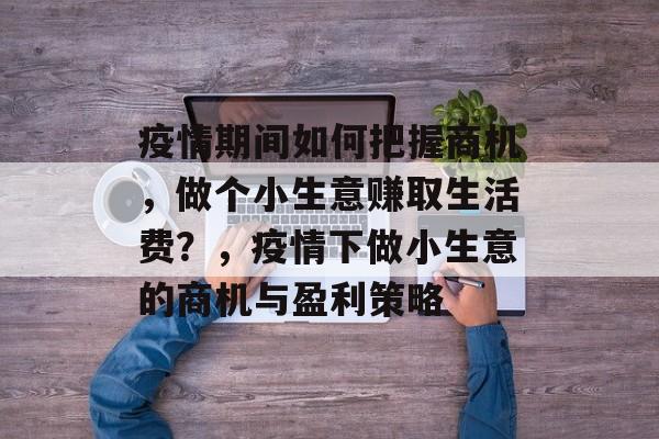疫情期间如何把握商机,做个小生意赚取生活费?,疫情下做小生意的商机与盈利策略 疫情期间如何把握商机,做个小生意赚取生活费?,疫情下做小生意的商机与盈利策略