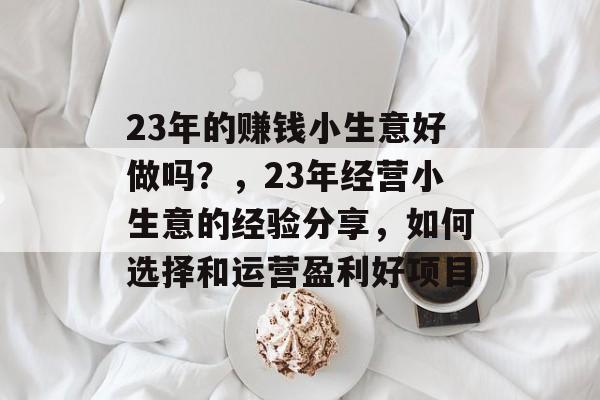 23年的赚钱小生意好做吗?,23年经营小生意的经验分享,如何选择和运营盈利好项目 23年的赚钱小生意好做吗?,23年经营小生意的经验分享,如何选择和运营盈利好项目