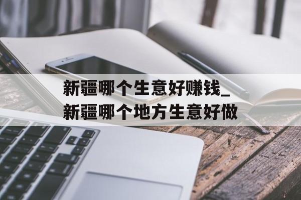 新疆哪个生意好赚钱_新疆哪个地方生意好做 新疆哪个生意好赚钱_新疆哪个地方生意好做