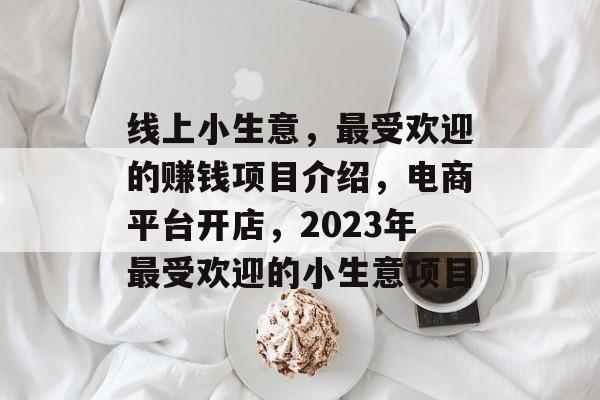 线上小生意,最受欢迎的赚钱项目介绍,电商平台开店,2023年最受欢迎的小生意项目 线上小生意,最受欢迎的赚钱项目介绍,电商平台开店,2023年最受欢迎的小生意项目