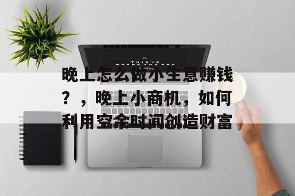 晚上怎么做小生意赚钱?,晚上小商机,如何利用空余时间创造财富 晚上怎么做小生意赚钱?,晚上小商机,如何利用空余时间创造财富
