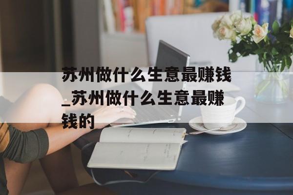 苏州做什么生意最赚钱_苏州做什么生意最赚钱的 苏州做什么生意最赚钱_苏州做什么生意最赚钱的
