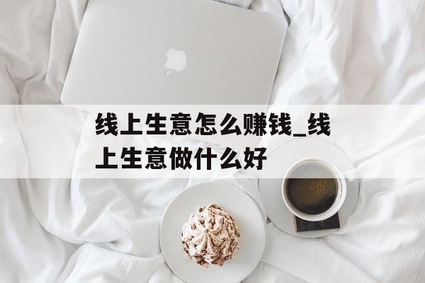 线上生意怎么赚钱_线上生意做什么好 线上生意怎么赚钱_线上生意做什么好