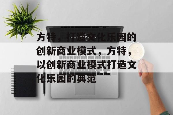 方特,打造文化乐园的创新商业模式,方特,以创新商业模式打造文化乐园的典范 方特,打造文化乐园的创新商业模式,方特,以创新商业模式打造文化乐园的典范