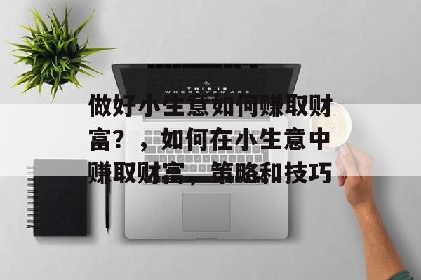 做好小生意如何赚取财富?,如何在小生意中赚取财富,策略和技巧 做好小生意如何赚取财富?,如何在小生意中赚取财富,策略和技巧