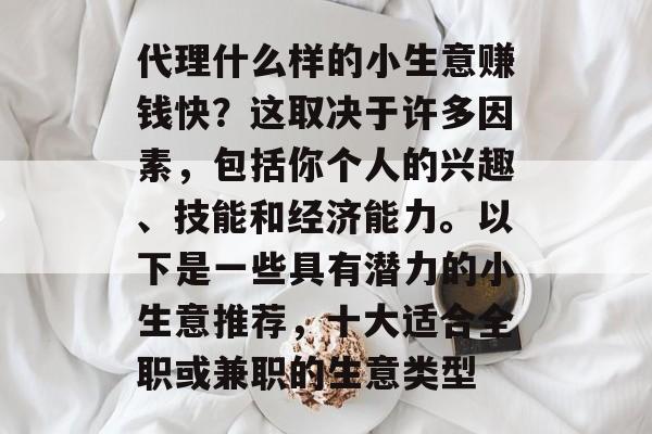 代理什么样的小生意赚钱快？这取决于许多因素，包括你个人的兴趣、技能和经济能力。以下是一些具有潜力的小生意推荐，十大适合全职或兼职的生意类型