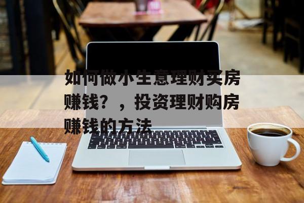 如何做小生意理财买房赚钱?,投资理财购房赚钱的方法 如何做小生意理财买房赚钱?,投资理财购房赚钱的方法