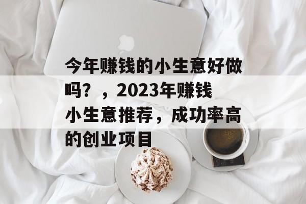 今年赚钱的小生意好做吗?,2023年赚钱小生意推荐,成功率高的创业项目 今年赚钱的小生意好做吗?,2023年赚钱小生意推荐,成功率高的创业项目