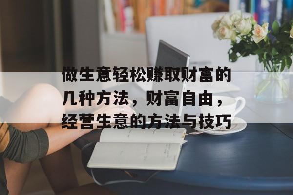 做生意轻松赚取财富的几种方法,财富自由,经营生意的方法与技巧 做生意轻松赚取财富的几种方法,财富自由,经营生意的方法与技巧