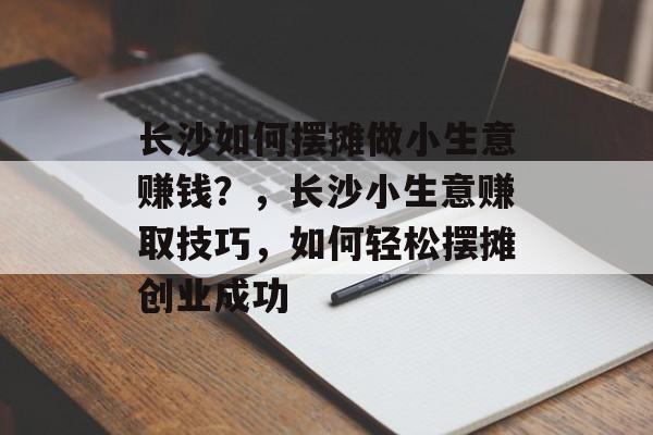长沙如何摆摊做小生意赚钱?,长沙小生意赚取技巧,如何轻松摆摊创业成功 长沙如何摆摊做小生意赚钱?,长沙小生意赚取技巧,如何轻松摆摊创业成功