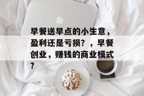 早餐送早点的小生意,盈利还是亏损?,早餐创业,赚钱的商业模式? 早餐送早点的小生意,盈利还是亏损?,早餐创业,赚钱的商业模式?