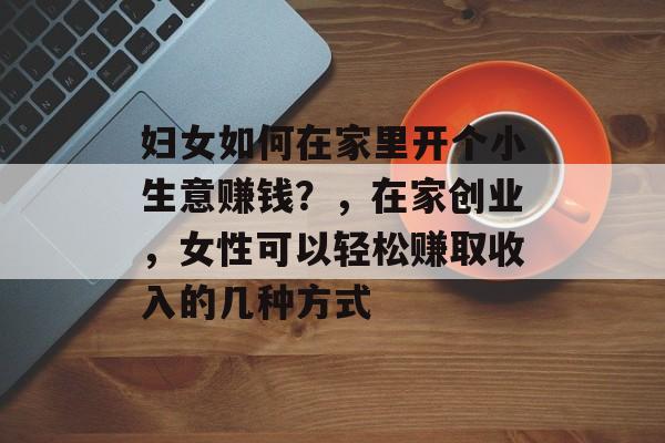 妇女如何在家里开个小生意赚钱?,在家创业,女性可以轻松赚取收入的几种方式 妇女如何在家里开个小生意赚钱?,在家创业,女性可以轻松赚取收入的几种方式