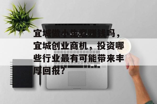 宜城做小生意赚钱吗,宜城创业商机,投资哪些行业最有可能带来丰厚回报? 宜城做小生意赚钱吗,宜城创业商机,投资哪些行业最有可能带来丰厚回报?