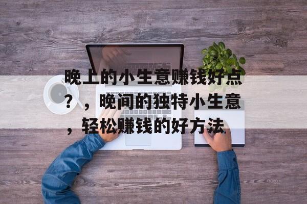 晚上的小生意赚钱好点?,晚间的独特小生意,轻松赚钱的好方法 晚上的小生意赚钱好点?,晚间的独特小生意,轻松赚钱的好方法