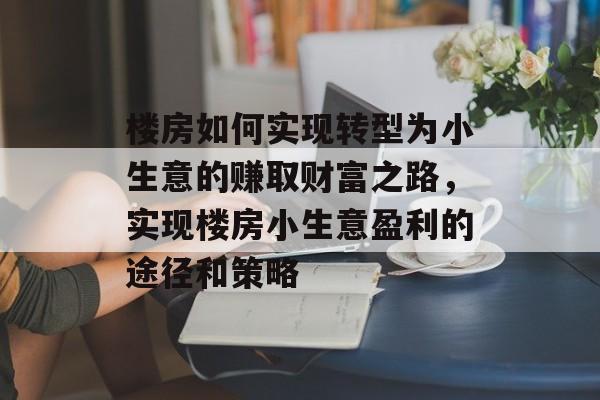 楼房如何实现转型为小生意的赚取财富之路,实现楼房小生意盈利的途径和策略 楼房如何实现转型为小生意的赚取财富之路,实现楼房小生意盈利的途径和策略