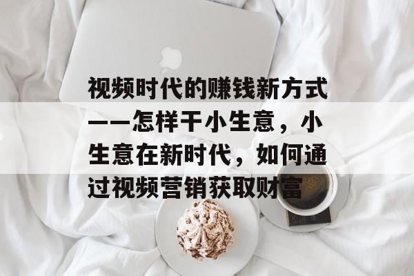 视频时代的赚钱新方式——怎样干小生意,小生意在新时代,如何通过视频营销获取财富 视频时代的赚钱新方式——怎样干小生意,小生意在新时代,如何通过视频营销获取财富