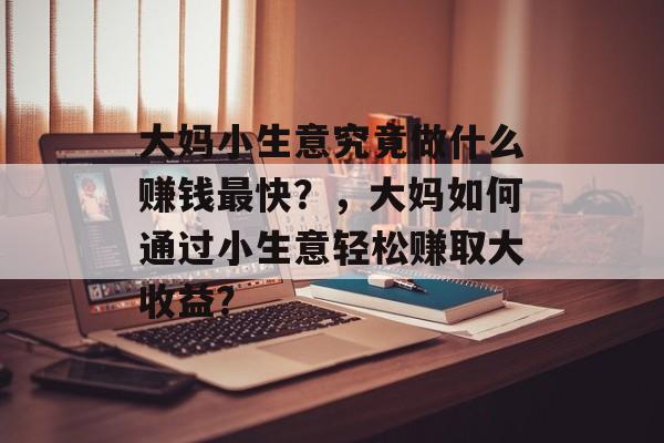大妈小生意究竟做什么赚钱最快?,大妈如何通过小生意轻松赚取大收益? 大妈小生意究竟做什么赚钱最快?,大妈如何通过小生意轻松赚取大收益?