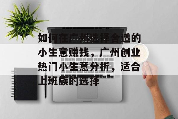 如何在广州选择合适的小生意赚钱,广州创业热门小生意分析,适合上班族的选择 如何在广州选择合适的小生意赚钱,广州创业热门小生意分析,适合上班族的选择
