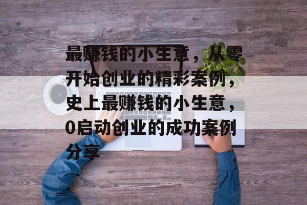 最赚钱的小生意,从零开始创业的精彩案例,史上最赚钱的小生意,0启动创业的成功案例分享 最赚钱的小生意,从零开始创业的精彩案例,史上最赚钱的小生意,0启动创业的成功案例分享