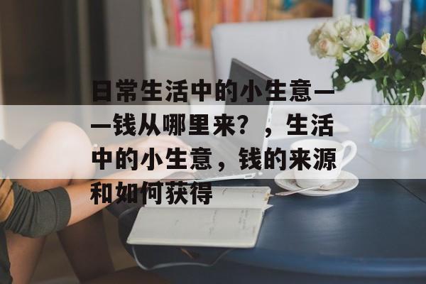 日常生活中的小生意——钱从哪里来?,生活中的小生意,钱的来源和如何获得 日常生活中的小生意——钱从哪里来?,生活中的小生意,钱的来源和如何获得
