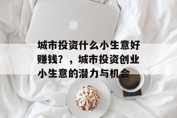 城市投资什么小生意好赚钱?,城市投资创业小生意的潜力与机会 城市投资什么小生意好赚钱?,城市投资创业小生意的潜力与机会